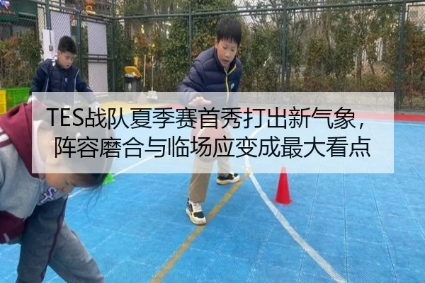 TES战队夏季赛首秀打出新气象，阵容磨合与临场应变成最大看点